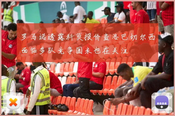 罗马诺透露科莫报价查洛巴切尔西面临多队竞争国米也在关注