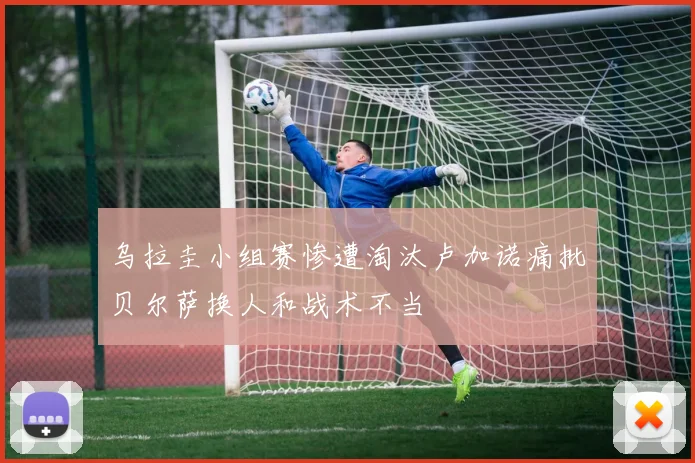 乌拉圭小组赛惨遭淘汰卢加诺痛批贝尔萨换人和战术不当