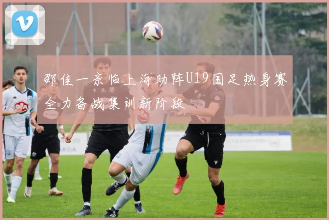 邵佳一亲临上海助阵U19国足热身赛全力备战集训新阶段