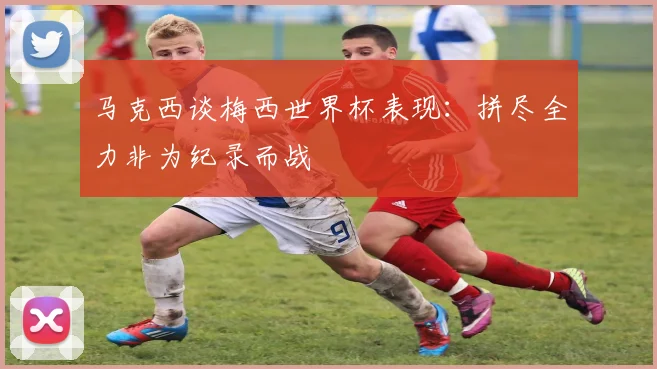 马克西谈梅西世界杯表现：拼尽全力非为纪录而战