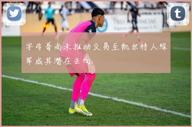 字母哥尚未推动交易至凯尔特人绿军成其潜在去向
