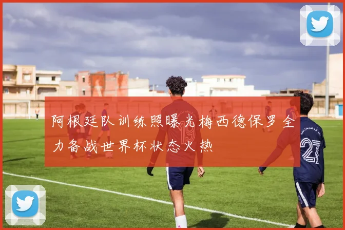 阿根廷队训练照曝光梅西德保罗全力备战世界杯状态火热