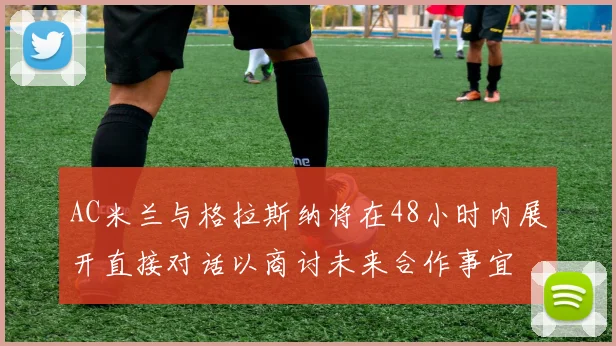 AC米兰与格拉斯纳将在48小时内展开直接对话以商讨未来合作事宜