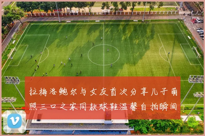 拉梅洛鲍尔与女友首次分享儿子萌照三口之家同款球鞋温馨自拍瞬间