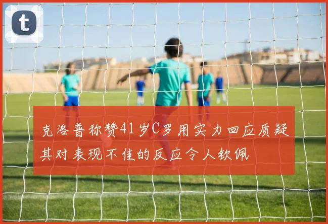 克洛普称赞41岁C罗用实力回应质疑其对表现不佳的反应令人钦佩
