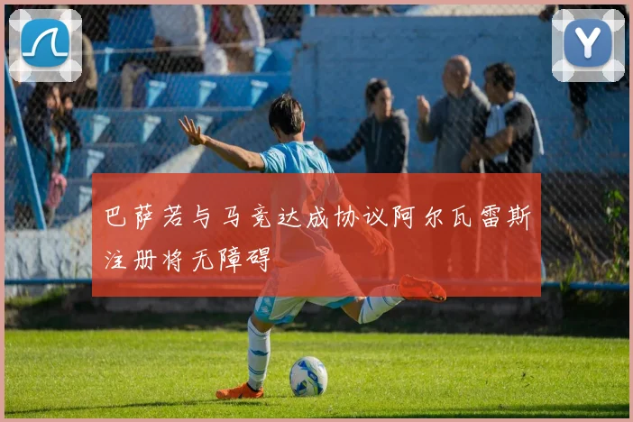 巴萨若与马竞达成协议阿尔瓦雷斯注册将无障碍