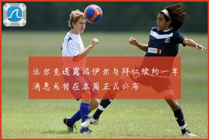 法尔克透露诺伊尔与拜仁续约一年消息或将在本周正式公布