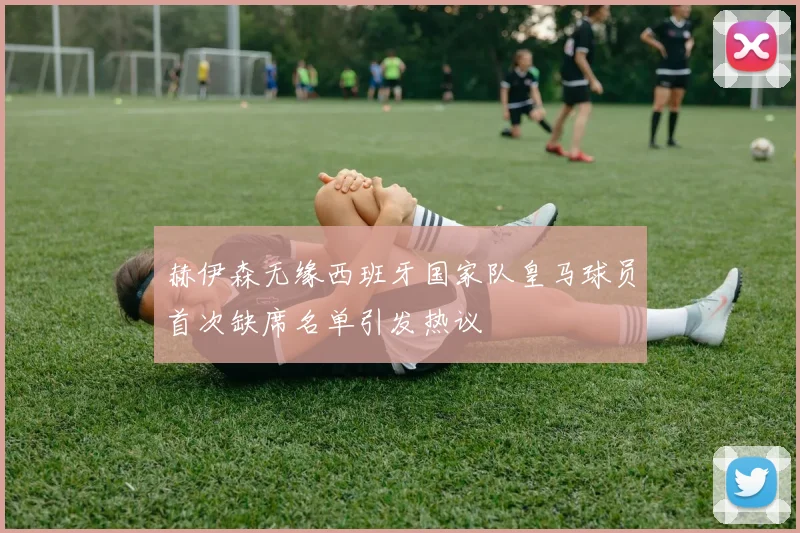 赫伊森无缘西班牙国家队皇马球员首次缺席名单引发热议