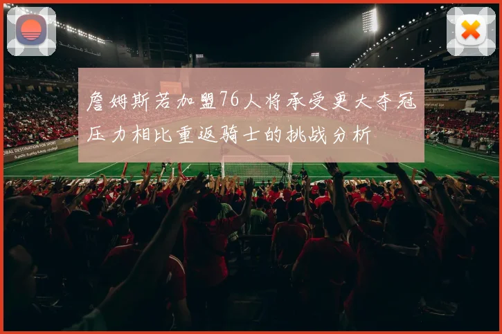 詹姆斯若加盟76人将承受更大夺冠压力相比重返骑士的挑战分析