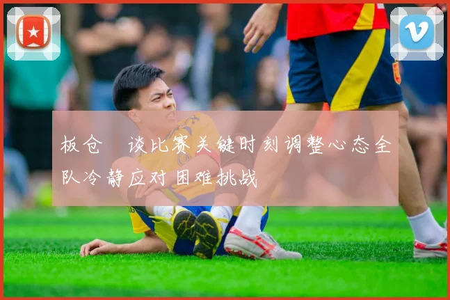 板仓滉谈比赛关键时刻调整心态全队冷静应对困难挑战