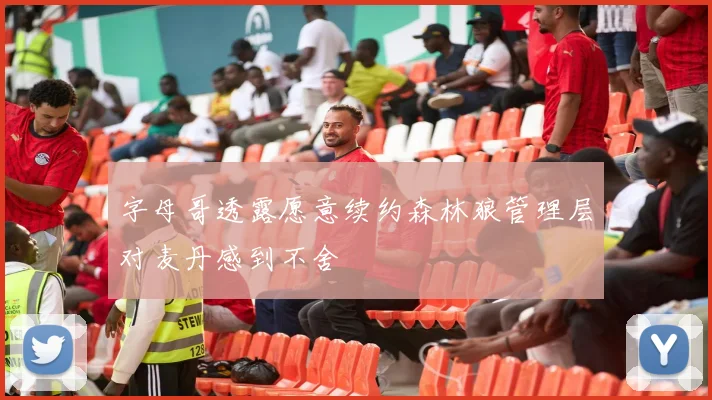 字母哥透露愿意续约森林狼管理层对麦丹感到不舍