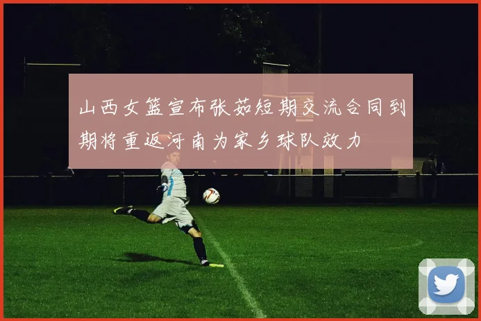 山西女篮宣布张茹短期交流合同到期将重返河南为家乡球队效力