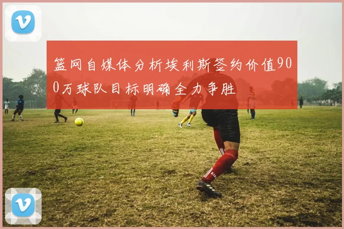 篮网自媒体分析埃利斯签约价值900万球队目标明确全力争胜