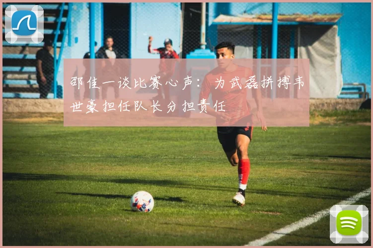 邵佳一谈比赛心声：为武磊拼搏韦世豪担任队长分担责任