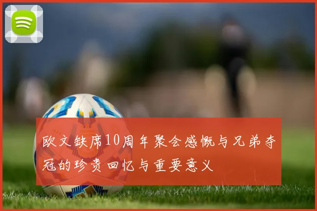 欧文缺席10周年聚会感慨与兄弟夺冠的珍贵回忆与重要意义