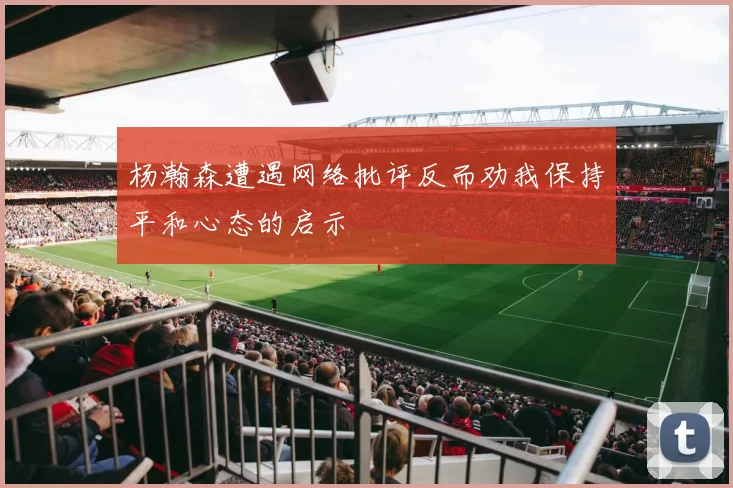 杨瀚森遭遇网络批评反而劝我保持平和心态的启示