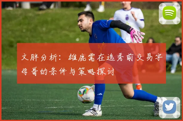文胖分析：雄鹿需在选秀前交易字母哥的条件与策略探讨