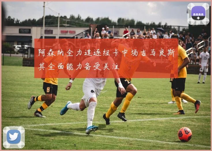 阿森纳全力追逐纽卡中场吉马良斯其全面能力备受关注