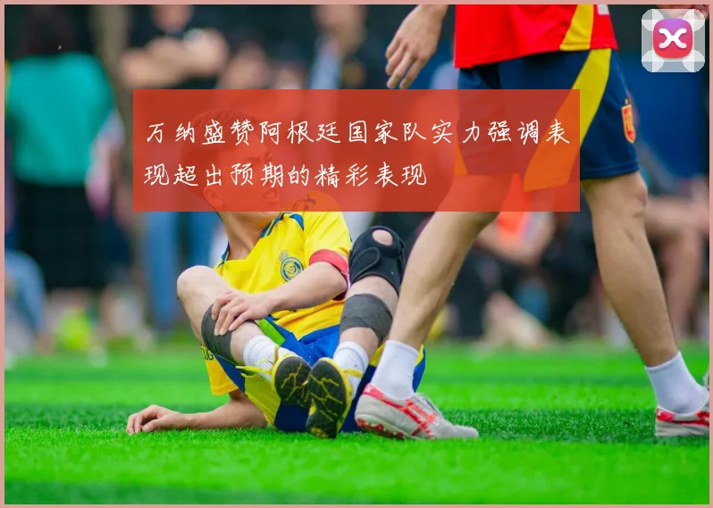 万纳盛赞阿根廷国家队实力强调表现超出预期的精彩表现