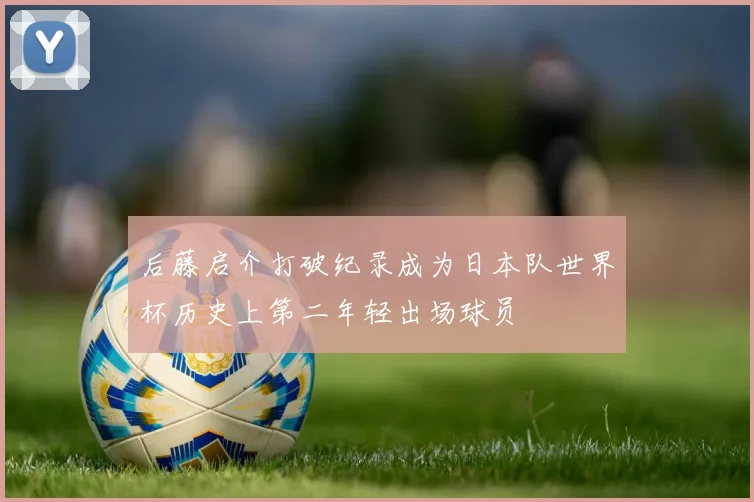 后藤启介打破纪录成为日本队世界杯历史上第二年轻出场球员