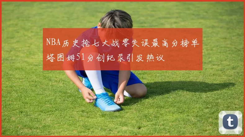 NBA历史抢七大战零失误最高分榜单塔图姆51分创纪录引发热议