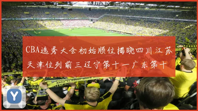 CBA选秀大会初始顺位揭晓四川江苏天津位列前三辽宁第十一广东第十六