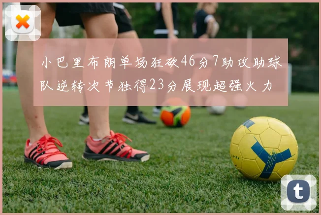 小巴里布朗单场狂砍46分7助攻助球队逆转次节独得23分展现超强火力